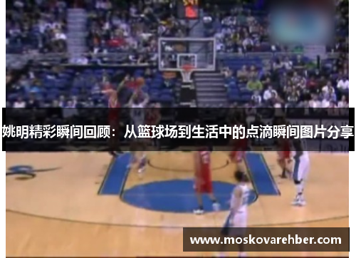 姚明精彩瞬间回顾：从篮球场到生活中的点滴瞬间图片分享