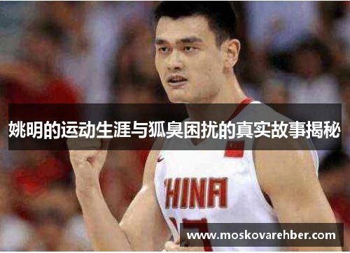 姚明的运动生涯与狐臭困扰的真实故事揭秘