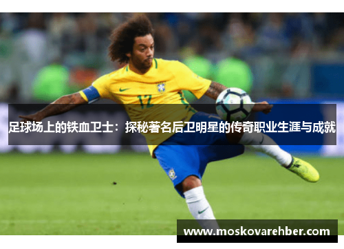 足球场上的铁血卫士：探秘著名后卫明星的传奇职业生涯与成就
