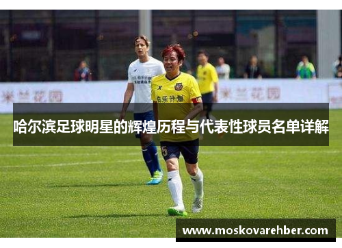 哈尔滨足球明星的辉煌历程与代表性球员名单详解