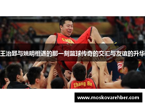 王治郅与姚明相遇的那一刻篮球传奇的交汇与友谊的升华