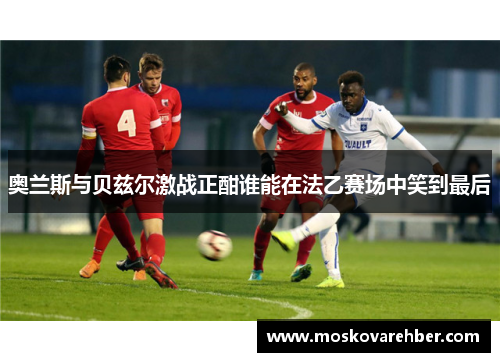 奥兰斯与贝兹尔激战正酣谁能在法乙赛场中笑到最后