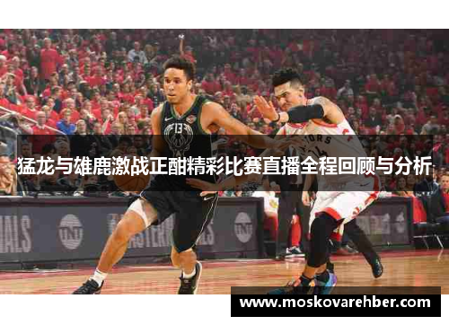 猛龙与雄鹿激战正酣精彩比赛直播全程回顾与分析