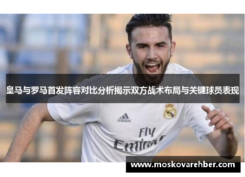 皇马与罗马首发阵容对比分析揭示双方战术布局与关键球员表现